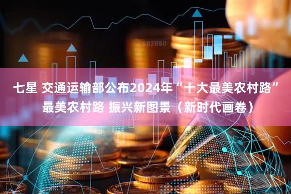 七星 交通运输部公布2024年“十大最美农村路” 最美农村路 振兴新图景（新时代画卷）