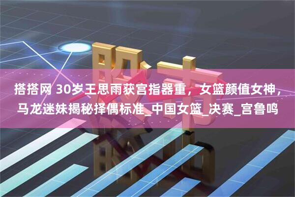 搭搭网 30岁王思雨获宫指器重，女篮颜值女神，马龙迷妹揭秘择偶标准_中国女篮_决赛_宫鲁鸣