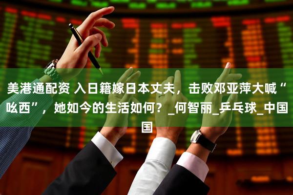 美港通配资 入日籍嫁日本丈夫，击败邓亚萍大喊“吆西”，她如今的生活如何？_何智丽_乒乓球_中国
