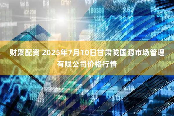 财聚配资 2025年7月10日甘肃陇国源市场管理有限公司价格行情