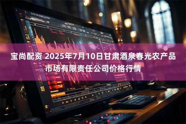 宝尚配资 2025年7月10日甘肃酒泉春光农产品市场有限责任公司价格行情