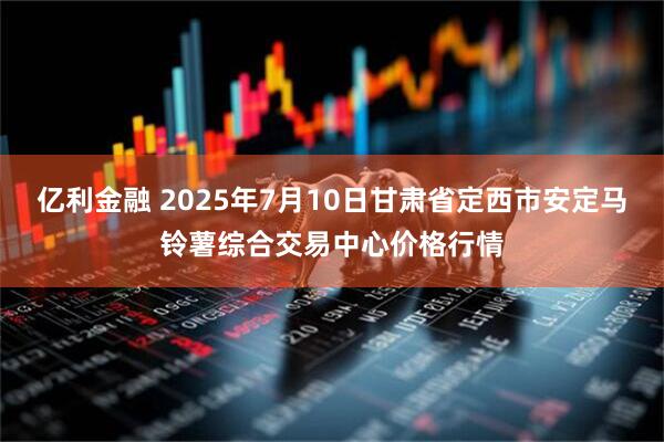 亿利金融 2025年7月10日甘肃省定西市安定马铃薯综合交易中心价格行情