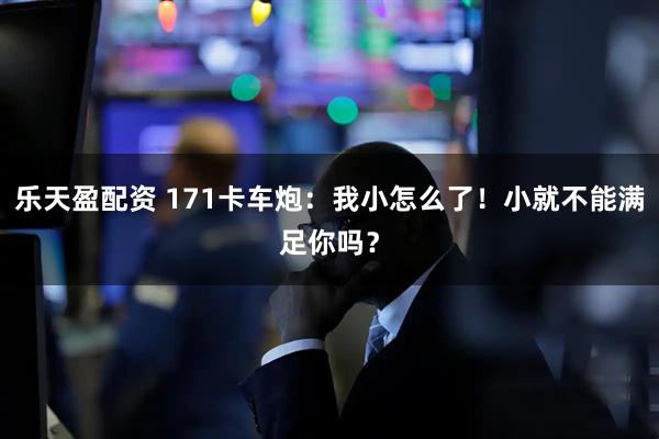 乐天盈配资 171卡车炮：我小怎么了！小就不能满足你吗？