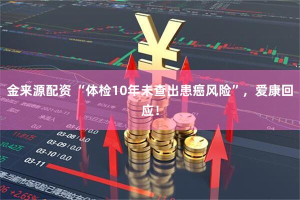 金来源配资 “体检10年未查出患癌风险”，爱康回应！