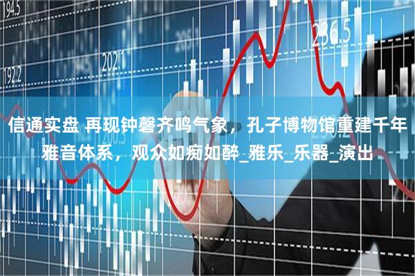 信通实盘 再现钟磬齐鸣气象，孔子博物馆重建千年雅音体系，观众如痴如醉_雅乐_乐器_演出