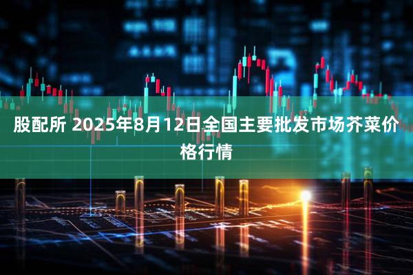 股配所 2025年8月12日全国主要批发市场芥菜价格行情