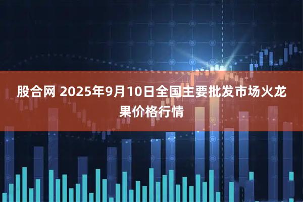 股合网 2025年9月10日全国主要批发市场火龙果价格行情