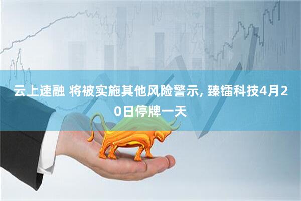 云上速融 将被实施其他风险警示, 臻镭科技4月20日停牌一天